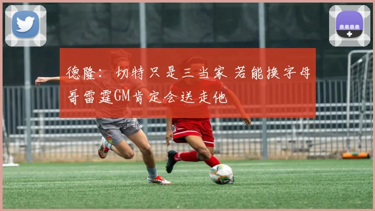 德隆：切特只是三当家 若能换字母哥雷霆GM肯定会送走他