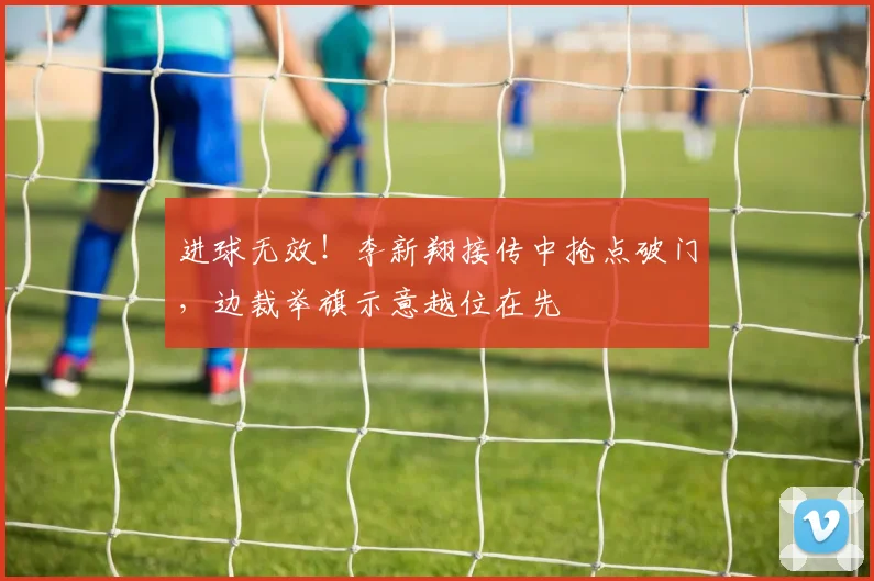 进球无效！李新翔接传中抢点破门，边裁举旗示意越位在先