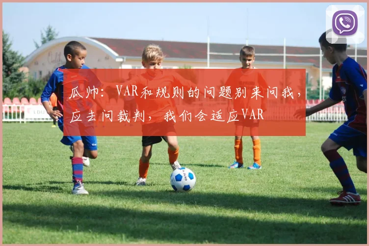 瓜帅：VAR和规则的问题别来问我，应去问裁判，我们会适应VAR